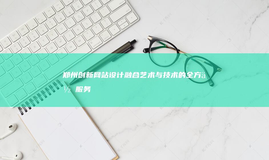 郑州创新网站设计：融合艺术与技术的全方位服务