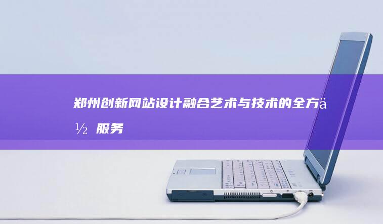 郑州创新网站设计：融合艺术与技术的全方位服务